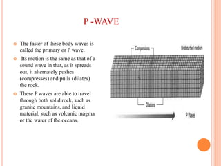 P -WAVE
 The faster of these body waves is
called the primary or P wave.
 Its motion is the same as that of a
sound wave in that, as it spreads
out, it alternately pushes
(compresses) and pulls (dilates)
the rock.
 These P waves are able to travel
through both solid rock, such as
granite mountains, and liquid
material, such as volcanic magma
or the water of the oceans.
 