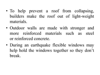 • To help prevent a roof from collapsing,
builders make the roof out of light-weight
materials.
• Outdoor walls are made with stronger and
more reinforced materials such as steel
or reinforced concrete.
• During an earthquake flexible windows may
help hold the windows together so they don’t
break.
 