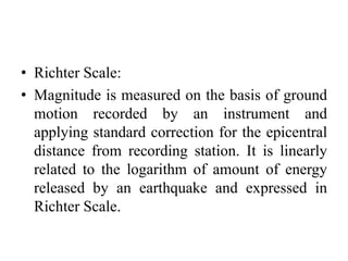 • Richter Scale:
• Magnitude is measured on the basis of ground
motion recorded by an instrument and
applying standard correction for the epicentral
distance from recording station. It is linearly
related to the logarithm of amount of energy
released by an earthquake and expressed in
Richter Scale.
 