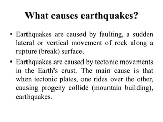 What causes earthquakes?
• Earthquakes are caused by faulting, a sudden
lateral or vertical movement of rock along a
rupture (break) surface.
• Earthquakes are caused by tectonic movements
in the Earth's crust. The main cause is that
when tectonic plates, one rides over the other,
causing progeny collide (mountain building),
earthquakes.
 