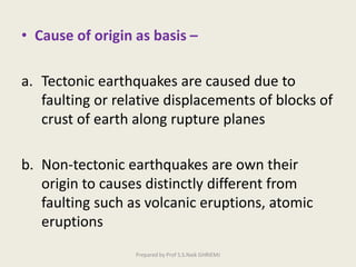 • Cause of origin as basis –
a. Tectonic earthquakes are caused due to
faulting or relative displacements of blocks of
crust of earth along rupture planes
b. Non-tectonic earthquakes are own their
origin to causes distinctly different from
faulting such as volcanic eruptions, atomic
eruptions
Prepared by Prof S.S.Naik GHRIEMJ
 
