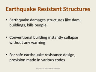 Earthquake Resistant Structures
• Earthquake damages structures like dam,
buildings, kills people.
• Conventional building instantly collapse
without any warning
• For safe earthquake resistance design,
provision made in various codes
Prepared by Prof S.S.Naik GHRIEMJ
 