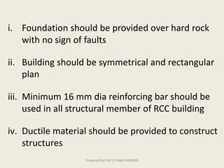 i. Foundation should be provided over hard rock
with no sign of faults
ii. Building should be symmetrical and rectangular
plan
iii. Minimum 16 mm dia reinforcing bar should be
used in all structural member of RCC building
iv. Ductile material should be provided to construct
structures
Prepared by Prof S.S.Naik GHRIEMJ
 