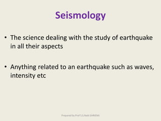Seismology
• The science dealing with the study of earthquake
in all their aspects
• Anything related to an earthquake such as waves,
intensity etc
Prepared by Prof S.S.Naik GHRIEMJ
 