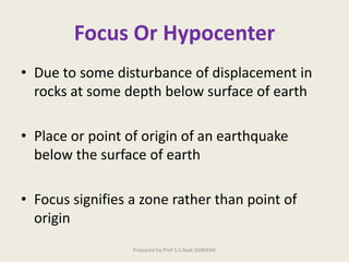 Focus Or Hypocenter
• Due to some disturbance of displacement in
rocks at some depth below surface of earth
• Place or point of origin of an earthquake
below the surface of earth
• Focus signifies a zone rather than point of
origin
Prepared by Prof S.S.Naik GHRIEMJ
 