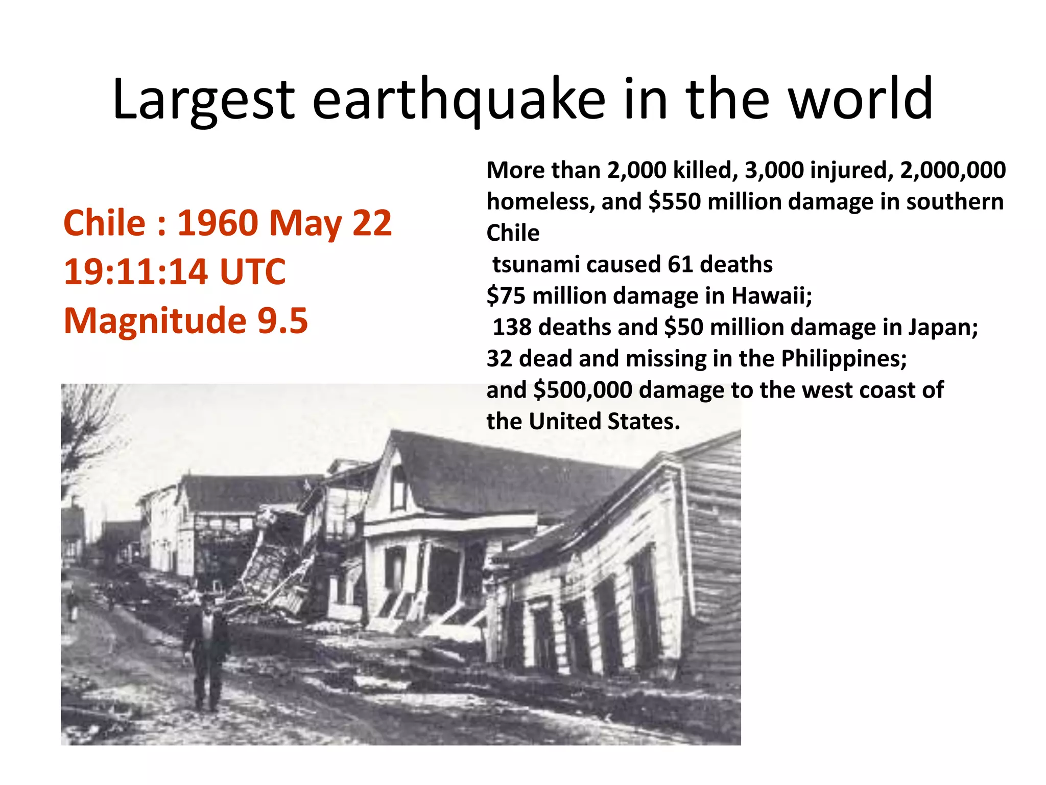 Largest earthquake in the world
Chile : 1960 May 22
19:11:14 UTC
Magnitude 9.5
More than 2,000 killed, 3,000 injured, 2,000,000
homeless, and $550 million damage in southern
Chile
tsunami caused 61 deaths
$75 million damage in Hawaii;
138 deaths and $50 million damage in Japan;
32 dead and missing in the Philippines;
and $500,000 damage to the west coast of
the United States.
 
