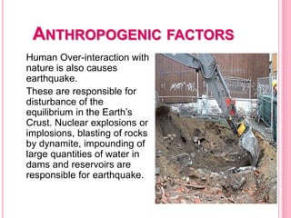 ANTHROPOGENIC FACTORS
Human Over-interaction with
nature is also causes
earthquake.
These are responsible for
disturbance of the
equilibrium in the Earth’s
Crust. Nuclear explosions or
implosions, blasting of rocks
by dynamite, impounding of
large quantities of water in
dams and reservoirs are
responsible for earthquake.
 