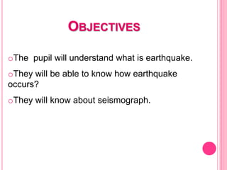 OBJECTIVES
oThe pupil will understand what is earthquake.
oThey will be able to know how earthquake
occurs?
oThey will know about seismograph.
 