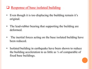  Response of base isolated building
• Even though it is too displacing the building remain it’s
original.
• The lead-rubber bearing that supporting the building are
deformed.
• The inertial forces acting on the base isolated building have
been reduced.
• Isolated building in earthquake have been shown to reduce
the building acceleration to as little as ¼ of comparable of
fixed base buildings.
 