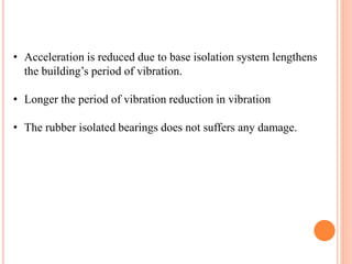 • Acceleration is reduced due to base isolation system lengthens
the building’s period of vibration.
• Longer the period of vibration reduction in vibration
• The rubber isolated bearings does not suffers any damage.
 