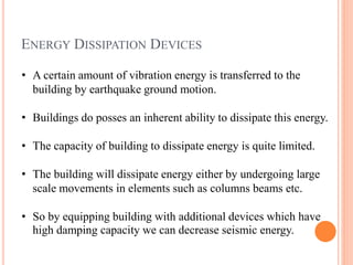 ENERGY DISSIPATION DEVICES
• A certain amount of vibration energy is transferred to the
building by earthquake ground motion.
• Buildings do posses an inherent ability to dissipate this energy.
• The capacity of building to dissipate energy is quite limited.
• The building will dissipate energy either by undergoing large
scale movements in elements such as columns beams etc.
• So by equipping building with additional devices which have
high damping capacity we can decrease seismic energy.
 