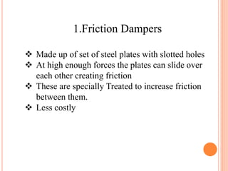 1.Friction Dampers
 Made up of set of steel plates with slotted holes
 At high enough forces the plates can slide over
each other creating friction
 These are specially Treated to increase friction
between them.
 Less costly
 