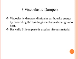 3.Viscoelastic Dampers
 Viscoelastic dampers dissipates earthquake energy
by converting the buildings mechanical energy in to
heat.
 Basically Silicon paste is used as viscous material
 