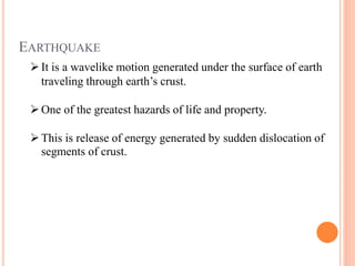 EARTHQUAKE
It is a wavelike motion generated under the surface of earth
traveling through earth’s crust.
One of the greatest hazards of life and property.
This is release of energy generated by sudden dislocation of
segments of crust.
 