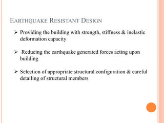 EARTHQUAKE RESISTANT DESIGN
 Providing the building with strength, stiffness & inelastic
deformation capacity
 Reducing the earthquake generated forces acting upon
building
 Selection of appropriate structural configuration & careful
detailing of structural members
 