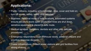 • Public: Citizens, including schoolchildren, drop, cover and hold on;
turn off stoves, safely, safely stop vehicles.
• Business: Personal move to safe locations, automated systems
ensure elevators doors open, production lines are shut down,
sensitive equipment is placed in safe mode.
• Medical services: Surgeons, dentists and other stop delicate
procedures.
• Emergency responders: Open firehouse doors, personal prepare and
prioritize response decision.
• Power infrastructure: Protect power stations and grid facilities from
strong shaking.
Applications:
 