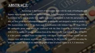 ABSTRACT:
Seismology is that branch of Science that deals with the study of Earthquake and
Seismic wave through the body and Surface of Earth. Today, Detection of Earthquake is carried out
everywhere but a need to predict it is urgent to prevent deterioration to both life and property! In
this, we have given brief information about what is earthquake and designed a model to predict it.
The Accelerometer ADLX335 has been used in combination with Arduino Uno (AT Mega 328) at
the earthquake prone areas which are connected with the Data Centers by a wireless network.
ADLX335 is capable of sensing vibrations from all the directions X, Y as well as Z .The ADXL335
is a low power, complete 3-axis accelerometer with signal conditioned voltage outputs and can
measure static and dynamic accelerations. Programming for the controller is carried out using the
software Arduino. By which we obtain the graphical data of seismic waves in X, Y, Z directions.
 