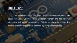 OBJECTIVE:
The main objective of this project is to monitoring the earthquake
issues by using Seismic Noise Detection Sensor and the relevant
information will be displayed on the LCD display via Arduino Uno. The
location of the earthquake will identified by using Accelerometer.
 