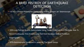 A BRIEF HISTROY OF EARTHQUAKE
DETECTION
132 A.D.-Chinese Philosopher Chang Heng Invents ‘Dragon Jar’ Seismoscope.
1855-Luigi Palmieri Invents Seismometer Using Tubes Of Mercury And Electricity, Able To
Record Earthquake Time And Intensity. Carl Kreil Develops Vertical Pendulum
Seismograph.
1879-Seismographs Developed In Japan By The British Group.
 