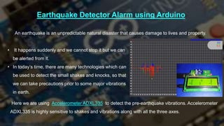Earthquake Detector Alarm using Arduino
• It happens suddenly and we cannot stop it but we can
be alerted from it.
• In today’s time, there are many technologies which can
be used to detect the small shakes and knocks, so that
we can take precautions prior to some major vibrations
in earth.
An earthquake is an unpredictable natural disaster that causes damage to lives and property.
Here we are using Accelerometer ADXL335 to detect the pre-earthquake vibrations. Accelerometer
ADXL335 is highly sensitive to shakes and vibrations along with all the three axes.
 