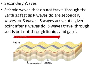 • Secondary Waves
• Seismic waves that do not travel through the
Earth as fast as P waves do are secondary
waves, or S waves. S waves arrive at a given
point after P waves do. S waves travel through
solids but not through liquids and gases.
 