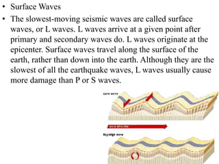 • Surface Waves
• The slowest-moving seismic waves are called surface
waves, or L waves. L waves arrive at a given point after
primary and secondary waves do. L waves originate at the
epicenter. Surface waves travel along the surface of the
earth, rather than down into the earth. Although they are the
slowest of all the earthquake waves, L waves usually cause
more damage than P or S waves.
 
