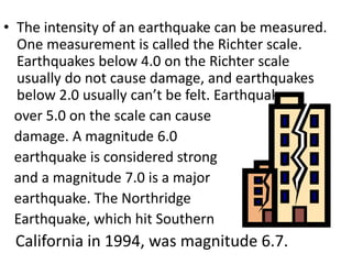 • The intensity of an earthquake can be measured.
One measurement is called the Richter scale.
Earthquakes below 4.0 on the Richter scale
usually do not cause damage, and earthquakes
below 2.0 usually can’t be felt. Earthquakes
over 5.0 on the scale can cause
damage. A magnitude 6.0
earthquake is considered strong
and a magnitude 7.0 is a major
earthquake. The Northridge
Earthquake, which hit Southern
California in 1994, was magnitude 6.7.
 