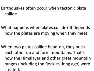 Earthquakes often occur when tectonic plate
collide
What happens when plates collide? It depends
how the plates are moving when they meet:
When two plates collide head-on, they push
each other up and form mountains. That's
how the Himalayas and other great mountain
ranges (including the Rockies, long ago) were
created.
 