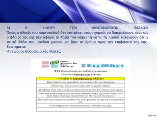 Β) Η ΚΙΝΗΣΗ ΤΩΝ ΛΙΘΟΣΦΑΙΡΙΚΩΝ ΠΛΑΚΩΝ
Όπως ο φλοιός του πορτοκαλιού δεν επιτρέπει στους χυμούς να διαρρεύσουν, έτσι και
ο φλοιός της γης δεν αφήνει τη λάβα “να κάψει τη γη”». Τα παιδιά κατανοούν ότι η
καυτή λάβα του μανδύα μπορεί να βρει το δρόμο προς την επιφάνεια της γης.
Ερωτήματα:
-Τι είναι οι λιθοσφαιρικές πλάκες;
 
