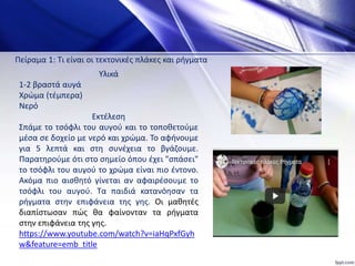 Υλικά
1-2 βραστά αυγά
Χρώμα (τέμπερα)
Νερό
Εκτέλεση
Σπάμε το τσόφλι του αυγού και το τοποθετούμε
μέσα σε δοχείο με νερό και χρώμα. Το αφήνουμε
για 5 λεπτά και στη συνέχεια το βγάζουμε.
Παρατηρούμε ότι στο σημείο όπου έχει "σπάσει"
το τσόφλι του αυγού το χρώμα είναι πιο έντονο.
Ακόμα πιο αισθητό γίνεται αν αφαιρέσουμε το
τσόφλι του αυγού. Τα παιδιά κατανόησαν τα
ρήγματα στην επιφάνεια της γης. Οι μαθητές
διαπίστωσαν πώς θα φαίνονταν τα ρήγματα
στην επιφάνεια της γης.
https://www.youtube.com/watch?v=iaHqPxfGyh
w&feature=emb_title
Πείραμα 1: Τι είναι οι τεκτονικές πλάκες και ρήγματα
 