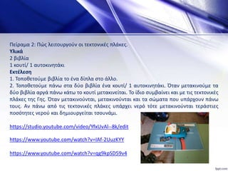 Πείραμα 2: Πώς λειτουργούν οι τεκτονικές πλάκες.
Υλικά
2 βιβλία
1 κουτί/ 1 αυτοκινητάκι
Εκτέλεση
1. Τοποθετούμε βιβλία το ένα δίπλα στο άλλο.
2. Τοποθετούμε πάνω στα δύο βιβλία ένα κουτί/ 1 αυτοκινητάκι. Όταν μετακινούμε τα
δύο βιβλία αργά πάνω κάτω το κουτί μετακινείται. Το ίδιο συμβαίνει και με τις τεκτονικές
πλάκες της Γης. Όταν μετακινούνται, μετακινούνται και τα σώματα που υπάρχουν πάνω
τους. Αν πάνω από τις τεκτονικές πλάκες υπάρχει νερό τότε μετακινούνται τεράστιες
ποσότητες νερού και δημιουργείται τσουνάμι.
https://studio.youtube.com/video/YfxUvAl--8k/edit
https://www.youtube.com/watch?v=IAf-2UuzKYY
https://www.youtube.com/watch?v=qg9kpSD59v4
 
