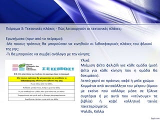 Πείραμα 3: Τεκτονικές πλάκες - Πώς λειτουργούν οι τεκτονικές πλάκες;
Ερωτήματα (πριν από το πείραμα):
-Με ποιους τρόπους θα μπορούσαν να κινηθούν οι λιθοσφαιρικές πλάκες του φλοιού
της γης;
-Τι θα μπορούσε να συμβεί ανάλογα με την κίνηση;
Υλικά
Μιάμιση φέτα φελιζόλ για κάθε ομάδα (μισή
φέτα για κάθε κίνηση που η ομάδα θα
δοκιμάσει).
Λεπτό χαρτί σε πράσινο, καφέ ή μπλε χρώμα
Κομμάτια από αυτοκόλλητο του μέτρου (όμοιο
με εκείνο που κολλάμε μέσα σε ξύλινα
συρτάρια ή με αυτό που «ντύνουμε» τα
βιβλία) ή καφέ κολλητική ταινία
πακεταρίσματος
Ψαλίδι, Κόλλα
 
