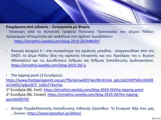 Ενημέρωση από ειδικούς – Συνεργασία με Φορείς
Επίσκεψη από το Αυτοτελή Γραφείο Πολιτικής Προστασίας του Δήμου Ρόδου-
πρόγραμμα «Ετοιμότητα και ασφάλεια στο σχολικό περιβάλλον»
https://emathisi.weebly.com/blog-2019-20/4486397
• Άσκηση σεισμού ΙΙ – στο συγκρότημα της σχολικής μονάδας - Διοργανώθηκε από του
ΟΑΣΠ. το Δήμο Ρόδου (δια της σχολικής Επιτροπής και του Προέδρου της κ. Βυρίνη
Αθανασίου) και τις Διευθύνσεις Α/θμιας και Β/θμιας Εκπαίδευσης Δωδεκανήσου.
https://emathisi.weebly.com/blog-2019-20/-a
• The tipping point (2 Συνεδρίες):
https://www.thetippingpoint.org.gr/?fbclid=IwAR1TwUWLHn5JA_qAL1oG1HPPV0m3H29E
m7eM3j7qdpnSETr_hdDvF74erHw
1η Συνεδρία (Βλ. Feel): https://emathisi.weebly.com/blog-2019-20/the-tipping-point
2η Συνεδρία (Βλ. Create): https://emathisi.weebly.com/blog-2019-20/the-tipping-
point6690792
• Κέντρο Περιβαλλοντικής Εκπαίδευσης Λιθακιάς Ζακύνθου: Το Σεισμικό Τόξο που μας
...Ενώνει: https://www.kpezakyn.gr/diktio/
 