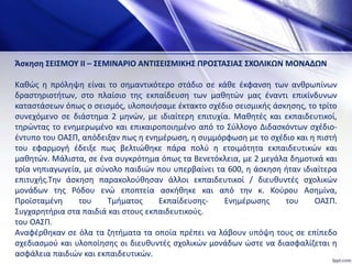 Άσκηση ΣΕΙΣΜΟΥ ΙΙ – ΣΕΜΙΝAΡΙΟ ΑΝΤΙΣΕΙΣΜΙΚΗΣ ΠΡΟΣΤΑΣΙΑΣ ΣΧΟΛΙΚΩΝ ΜΟΝΑΔΩΝ
Καθώς η πρόληψη είναι το σημαντικότερο στάδιο σε κάθε έκφανση των ανθρωπίνων
δραστηριοτήτων, στο πλαίσιο της εκπαίδευση των μαθητών μας έναντι επικίνδυνων
καταστάσεων όπως ο σεισμός, υλοποιήσαμε έκτακτο σχέδιο σεισμικής άσκησης, το τρίτο
συνεχόμενο σε διάστημα 2 μηνών, με ιδιαίτερη επιτυχία. Μαθητές και εκπαιδευτικοί,
τηρώντας το ενημερωμένο και επικαιροποιημένο από το Σύλλογο Διδασκόντων σχέδιο-
έντυπο του ΟΑΣΠ, απόδειξαν πως η ενημέρωση, η συμμόρφωση με το σχέδιο και η πιστή
του εφαρμογή έδειξε πως βελτιώθηκε πάρα πολύ η ετοιμότητα εκπαιδευτικών και
μαθητών. Μάλιστα, σε ένα συγκρότημα όπως τα Βενετόκλεια, με 2 μεγάλα δημοτικά και
τρία νηπιαγωγεία, με σύνολο παιδιών που υπερβαίνει τα 600, η άσκηση ήταν ιδιαίτερα
επιτυχής.Την άσκηση παρακολούθησαν άλλοι εκπαιδευτικοί / διευθυντές σχολικών
μονάδων της Ρόδου ενώ εποπτεία ασκήθηκε και από την κ. Κούρου Ασημίνα,
Προϊσταμένη του Τμήματος Εκπαίδευσης- Ενημέρωσης του ΟΑΣΠ.
Συγχαρητήρια στα παιδιά και στους εκπαιδευτικούς.
του ΟΑΣΠ.
Αναφέρθηκαν σε όλα τα ζητήματα τα οποία πρέπει να λάβουν υπόψη τους σε επίπεδο
σχεδιασμού και υλοποίησης οι διευθυντές σχολικών μονάδων ώστε να διασφαλίζεται η
ασφάλεια παιδιών και εκπαιδευτικών.
 