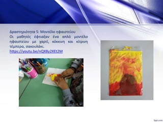 Δραστηριότητα 5: Μοντέλο ηφαιστείου
Οι μαθητές έφτιαξαν ένα απλό μοντέλο
ηφαιστείου με χαρτί, κόκκινη και κίτρινη
τέμπερα, σακουλάκι.
https://youtu.be/nQX8y2XEt2M
 