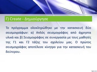 Το πρόγραμμα ολοκληρώθηκε με την κατασκευή δύο
σεισμογράφων: α) Απλός σεισμογράφος από άχρηστα
υλικά και β) Σεισμογράφος σε συνεργασία με τους μαθητές
της Γ1 και Γ2 τάξης του σχολείου μας. Ο πρώτος
σεισμογράφος αποτέλεσε κίνητρο για την κατασκευή του
δεύτερου.
Γ) Create - Δημιούργησε
 