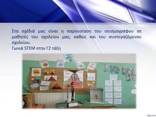 Στα σχέδιά μας είναι η παρουσίαση του σεισμογράφου σε
μαθητές του σχολείου μας, καθώς και του συστεγαζόμενου
σχολείου.
Γωνιά STEM στην Γ2 τάξη
 