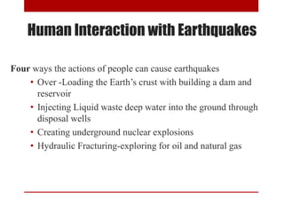 Four ways the actions of people can cause earthquakes
• Over -Loading the Earth’s crust with building a dam and
reservoir
• Injecting Liquid waste deep water into the ground through
disposal wells
• Creating underground nuclear explosions
• Hydraulic Fracturing-exploring for oil and natural gas
Human Interaction with Earthquakes
 