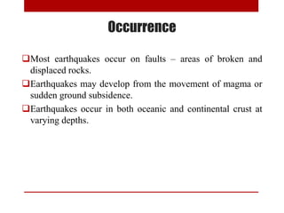 Most earthquakes occur on faults – areas of broken and
displaced rocks.
Earthquakes may develop from the movement of magma or
sudden ground subsidence.
Earthquakes occur in both oceanic and continental crust at
varying depths.
Occurrence
 