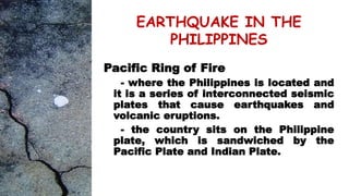 EARTHQUAKE IN THE
PHILIPPINES
Pacific Ring of Fire
- where the Philippines is located and
it is a series of interconnected seismic
plates that cause earthquakes and
volcanic eruptions.
- the country sits on the Philippine
plate, which is sandwiched by the
Pacific Plate and Indian Plate.
 