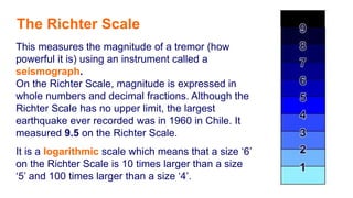 This measures the magnitude of a tremor (how
powerful it is) using an instrument called a
seismograph.
On the Richter Scale, magnitude is expressed in
whole numbers and decimal fractions. Although the
Richter Scale has no upper limit, the largest
earthquake ever recorded was in 1960 in Chile. It
measured 9.5 on the Richter Scale.
It is a logarithmic scale which means that a size ‘6’
on the Richter Scale is 10 times larger than a size
‘5’ and 100 times larger than a size ‘4’.
The Richter Scale
 