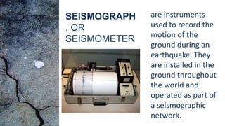 are instruments
used to record the
motion of the
ground during an
earthquake. They
are installed in the
ground throughout
the world and
operated as part of
a seismographic
network.
SEISMOGRAPH
, OR
SEISMOMETER
 