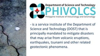 - is a service institute of the Department of
Science and Technology (DOST) that is
principally mandated to mitigate disasters
that may arise from volcanic eruptions,
earthquakes, tsunami and other related
geotectonic phenomena.
 