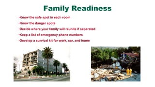 Family Readiness
•Know the safe spot in each room
•Know the danger spots
•Decide where your family will reunite if separated
•Keep a list of emergency phone numbers
•Develop a survival kit for work, car, and home
 