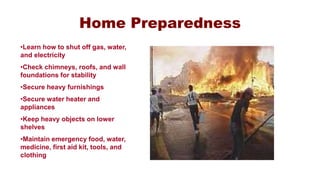 Home Preparedness
•Learn how to shut off gas, water,
and electricity
•Check chimneys, roofs, and wall
foundations for stability
•Secure heavy furnishings
•Secure water heater and
appliances
•Keep heavy objects on lower
shelves
•Maintain emergency food, water,
medicine, first aid kit, tools, and
clothing
 