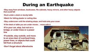 During an Earthquake
•Stay away from windows, bookcases, file cabinets, heavy mirrors, and other heavy objects
that could fall
•Duck under a desk or sturdy table
•Watch for falling plaster or ceiling tiles
•Stay undercover until the shaking stops, and hold onto your cover
•If the desk or table you are under moves… move with it
•If in your car, stop, but not on a
bridge, or under trees or a power
line
•If outside, stay outside, and move
to an area clear of overhead trees,
power lines, or objects that could
fall from a structure
•Don’t forget about aftershocks
 