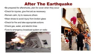 After The Earthquake
•Be prepared for aftershocks, plan for cover when they occur
•Check for injuries, give first aid as necessary
•Remain calm, try to reassure others
•Wear shoes to avoid injury from broken glass
•Check for fire and take appropriate actions
•Check gas, water, and electric lines
•Tune to emergency broadcast system on radio
 