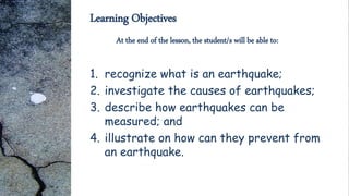 Learning Objectives
1. recognize what is an earthquake;
2. investigate the causes of earthquakes;
3. describe how earthquakes can be
measured; and
4. illustrate on how can they prevent from
an earthquake.
At the end of the lesson, the student/s will be able to:
 