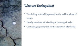 What are Earthquakes?
• The shaking or trembling caused by the sudden release of
energy.
• Usually associated with faulting or breaking of rocks.
• Continuing adjustment of position results in aftershocks.
 