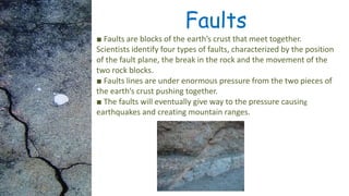 Faults
■ Faults are blocks of the earth’s crust that meet together.
Scientists identify four types of faults, characterized by the position
of the fault plane, the break in the rock and the movement of the
two rock blocks.
■ Faults lines are under enormous pressure from the two pieces of
the earth’s crust pushing together.
■ The faults will eventually give way to the pressure causing
earthquakes and creating mountain ranges.
 
